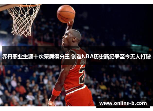 乔丹职业生涯十次荣膺得分王 创造NBA历史新纪录至今无人打破