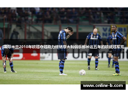 国际米兰2010年欧冠夺冠助力终结意大利俱乐部长达五年的欧战冠军荒