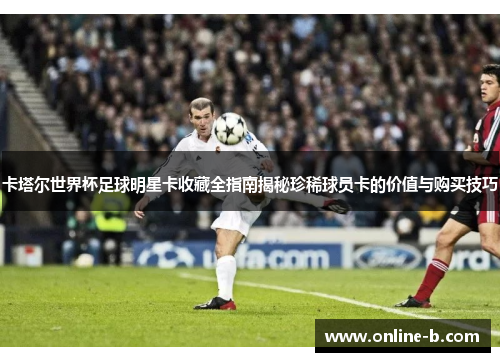卡塔尔世界杯足球明星卡收藏全指南揭秘珍稀球员卡的价值与购买技巧