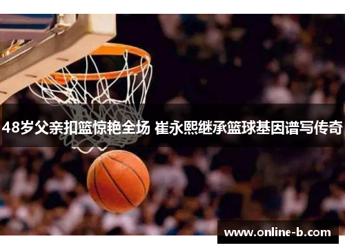 48岁父亲扣篮惊艳全场 崔永熙继承篮球基因谱写传奇