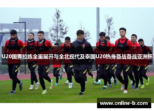 U20国青拉练全面展开与全北现代及泰国U20热身备战备战亚洲杯