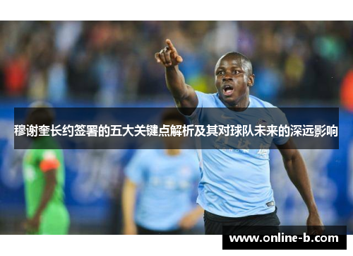 穆谢奎长约签署的五大关键点解析及其对球队未来的深远影响