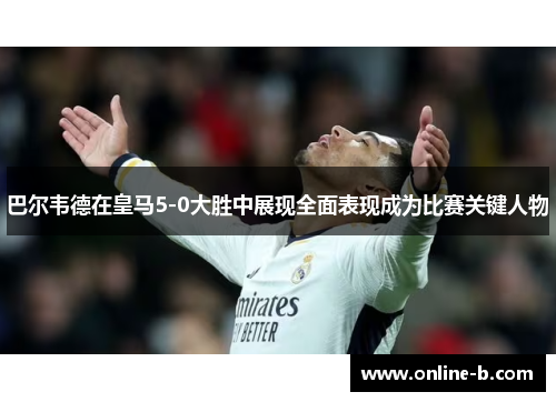巴尔韦德在皇马5-0大胜中展现全面表现成为比赛关键人物