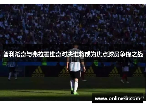 普利希奇与弗拉霍维奇对决谁将成为焦点球员争锋之战