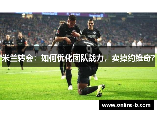 米兰转会：如何优化团队战力，卖掉约维奇？