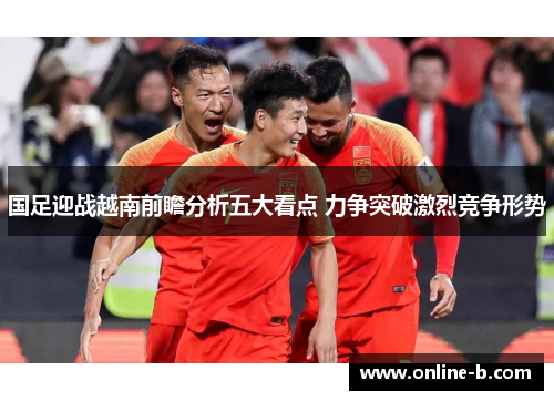 国足迎战越南前瞻分析五大看点 力争突破激烈竞争形势