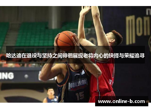 哈达迪在退役与坚持之间徘徊展现老将内心的抉择与荣耀追寻