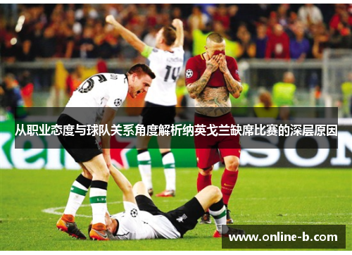 从职业态度与球队关系角度解析纳英戈兰缺席比赛的深层原因